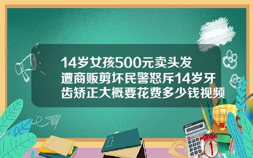 14岁女孩500元卖头发遭商贩剪坏民警怒斥14岁牙齿矫正大概要花费多少钱视频