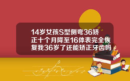 14岁女孩S型侧弯36矫正十个月降至16体表完全恢复我36岁了还能矫正牙齿吗