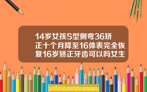 14岁女孩S型侧弯36矫正十个月降至16体表完全恢复16岁矫正牙齿可以吗女生
