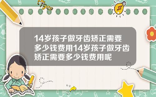 14岁孩子做牙齿矫正需要多少钱费用14岁孩子做牙齿矫正需要多少钱费用呢