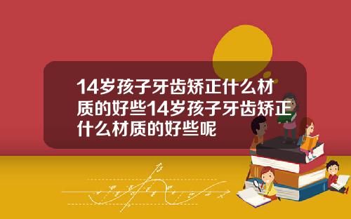 14岁孩子牙齿矫正什么材质的好些14岁孩子牙齿矫正什么材质的好些呢