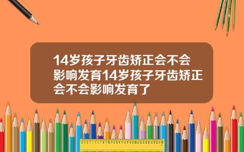14岁孩子牙齿矫正会不会影响发育14岁孩子牙齿矫正会不会影响发育了