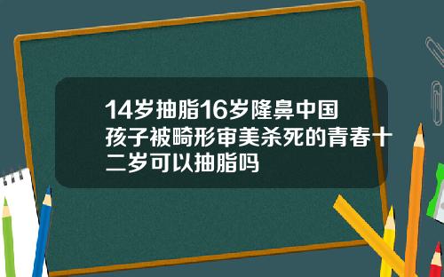 14岁抽脂16岁隆鼻中国孩子被畸形审美杀死的青春十二岁可以抽脂吗