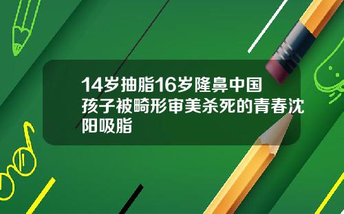 14岁抽脂16岁隆鼻中国孩子被畸形审美杀死的青春沈阳吸脂