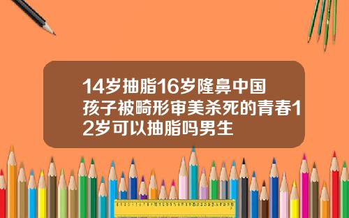 14岁抽脂16岁隆鼻中国孩子被畸形审美杀死的青春12岁可以抽脂吗男生