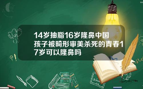 14岁抽脂16岁隆鼻中国孩子被畸形审美杀死的青春17岁可以隆鼻吗