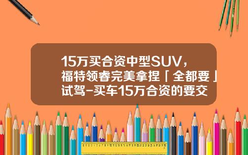 15万买合资中型SUV，福特领睿完美拿捏「全都要」试驾-买车15万合资的要交多少税