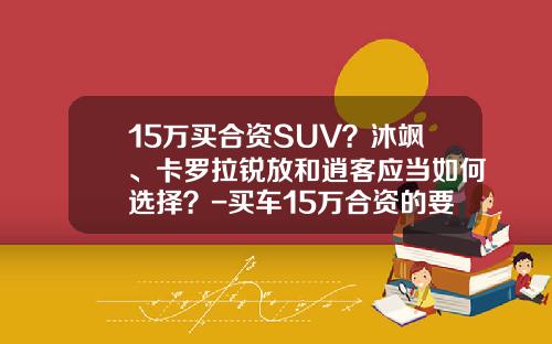 15万买合资SUV？沐飒、卡罗拉锐放和逍客应当如何选择？-买车15万合资的要交多少税