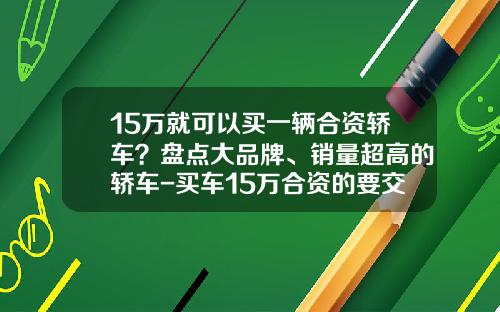 15万就可以买一辆合资轿车？盘点大品牌、销量超高的轿车-买车15万合资的要交多少税