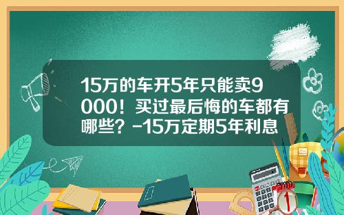 15万的车开5年只能卖9000！买过最后悔的车都有哪些？-15万定期5年利息多少