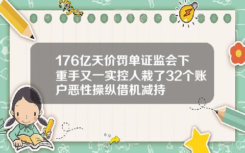 176亿天价罚单证监会下重手又一实控人栽了32个账户恶性操纵借机减持