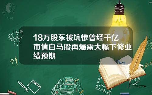 18万股东被坑惨曾经千亿市值白马股再爆雷大幅下修业绩预期