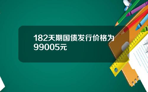 182天期国债发行价格为99005元