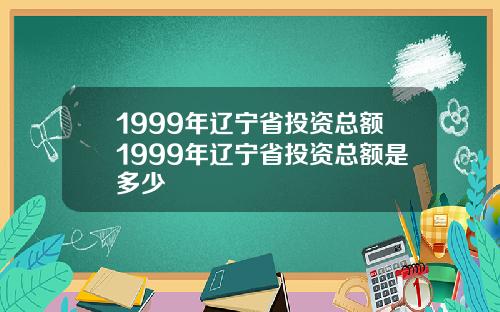 1999年辽宁省投资总额1999年辽宁省投资总额是多少