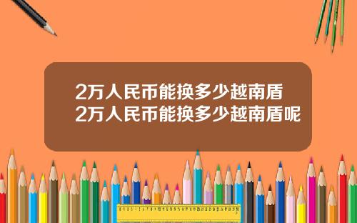 2万人民币能换多少越南盾2万人民币能换多少越南盾呢