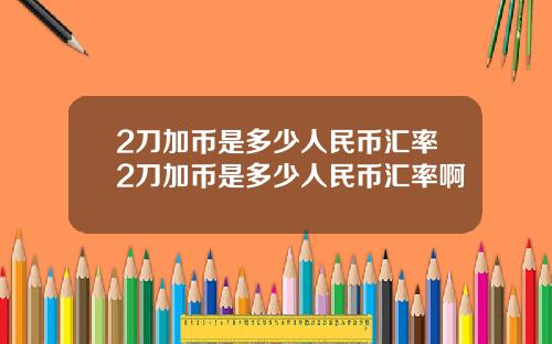2刀加币是多少人民币汇率2刀加币是多少人民币汇率啊