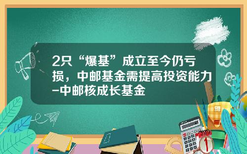 2只“爆基”成立至今仍亏损，中邮基金需提高投资能力-中邮核成长基金