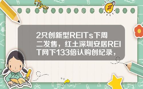 2只创新型REITs下周二发售，红土深圳安居REIT网下133倍认购创纪录，还有1只本周五询价，为何这么火？-不含基金