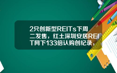 2只创新型REITs下周二发售，红土深圳安居REIT网下133倍认购创纪录，还有1只本周五询价，为何这么火？-安居基金