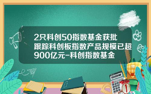 2只科创50指数基金获批跟踪科创板指数产品规模已超900亿元-科创指数基金