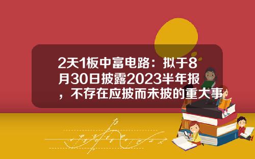 2天1板中富电路：拟于8月30日披露2023半年报，不存在应披而未披的重大事项-12月2日股票资讯及估计