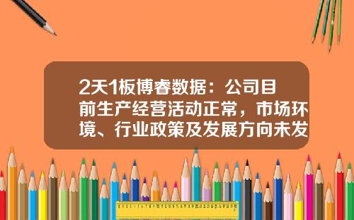 2天1板博睿数据：公司目前生产经营活动正常，市场环境、行业政策及发展方向未发生重大调整-四川博睿股票号是多少
