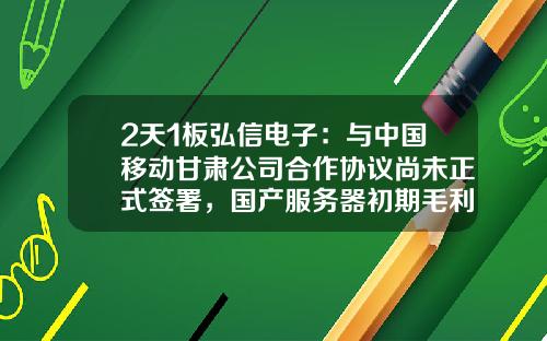 2天1板弘信电子：与中国移动甘肃公司合作协议尚未正式签署，国产服务器初期毛利水平相对有限-与公司合作情况