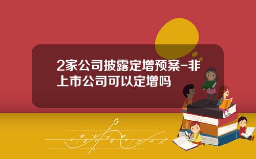 2家公司披露定增预案-非上市公司可以定增吗