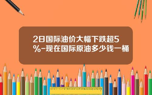 2日国际油价大幅下跌超5%-现在国际原油多少钱一桶
