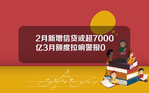 2月新增信贷或超7000亿3月额度拉响警报0