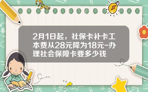 2月1日起，社保卡补卡工本费从28元降为18元-办理社会保障卡要多少钱
