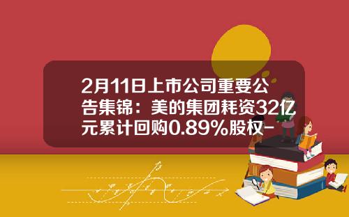 2月11日上市公司重要公告集锦：美的集团耗资32亿元累计回购0.89%股权-美的集团派遣公司