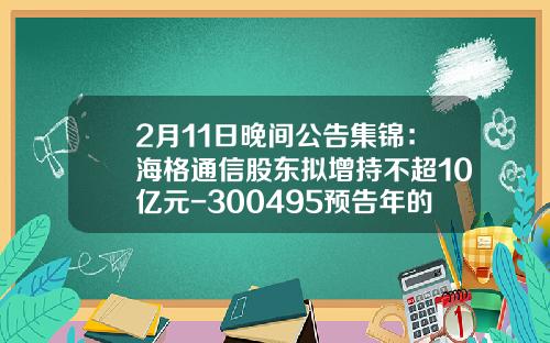 2月11日晚间公告集锦：海格通信股东拟增持不超10亿元-300495预告年的业绩是多少呢