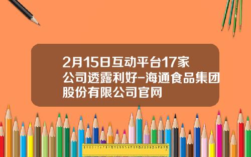 2月15日互动平台17家公司透露利好-海通食品集团股份有限公司官网