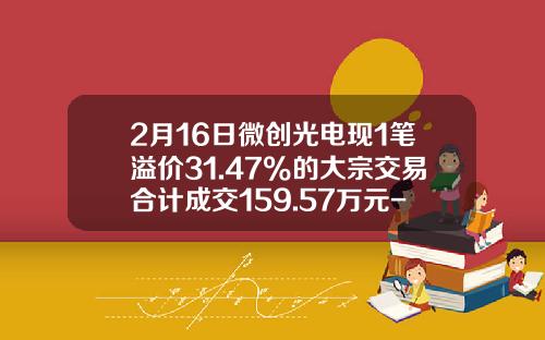 2月16日微创光电现1笔溢价31.47%的大宗交易合计成交159.57万元-华泰证券股份有限公司广州