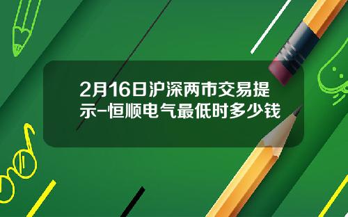 2月16日沪深两市交易提示-恒顺电气最低时多少钱