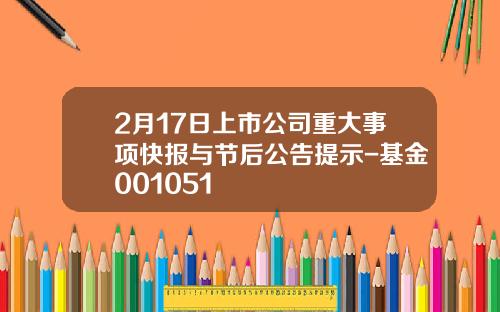 2月17日上市公司重大事项快报与节后公告提示-基金001051