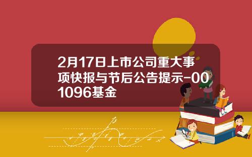 2月17日上市公司重大事项快报与节后公告提示-001096基金
