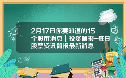 2月17日你要知道的15个股市消息｜投资简报-每日股票资讯简报最新消息