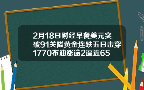 2月18日财经早餐美元突破91关隘黄金连跌五日击穿1770布油涨逾2逼近65美元