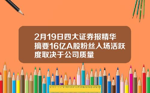 2月19日四大证券报精华摘要16亿A股粉丝入场活跃度取决于公司质量