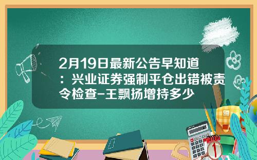 2月19日最新公告早知道：兴业证券强制平仓出错被责令检查-王飘扬增持多少