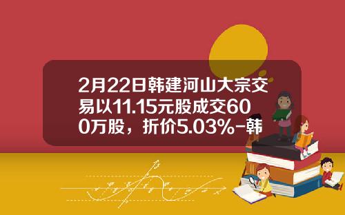 2月22日韩建河山大宗交易以11.15元股成交600万股，折价5.03%-韩建河山能涨到多少
