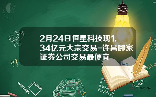 2月24日恒星科技现1.34亿元大宗交易-许昌哪家证券公司交易最便宜