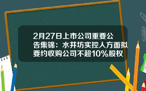 2月27日上市公司重要公告集锦：水井坊实控人方面拟要约收购公司不超10%股权-天津津滨造纸有限责任公司