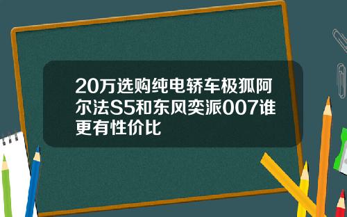 20万选购纯电轿车极狐阿尔法S5和东风奕派007谁更有性价比