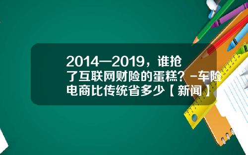 2014—2019，谁抢了互联网财险的蛋糕？-车险电商比传统省多少【新闻】