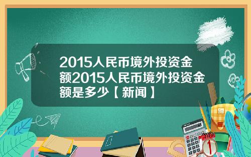 2015人民币境外投资金额2015人民币境外投资金额是多少【新闻】