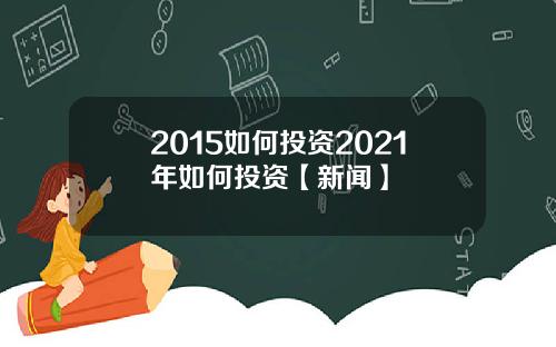 2015如何投资2021年如何投资【新闻】