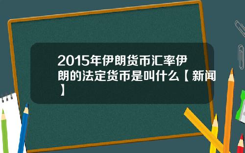 2015年伊朗货币汇率伊朗的法定货币是叫什么【新闻】